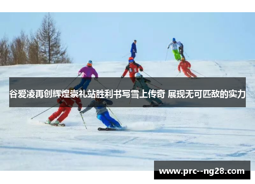 谷爱凌再创辉煌崇礼站胜利书写雪上传奇 展现无可匹敌的实力