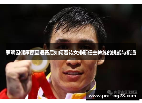 蔡斌因健康原因退赛后如何看待女排新任主教练的挑战与机遇