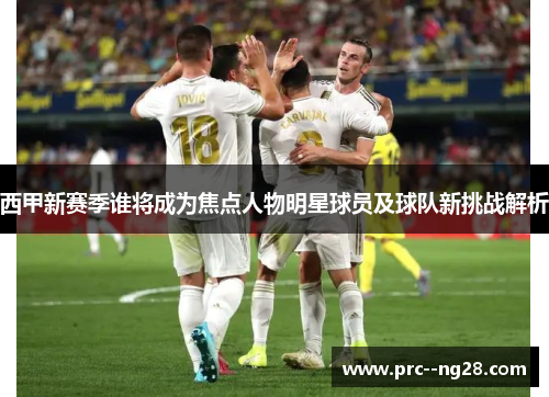 西甲新赛季谁将成为焦点人物明星球员及球队新挑战解析