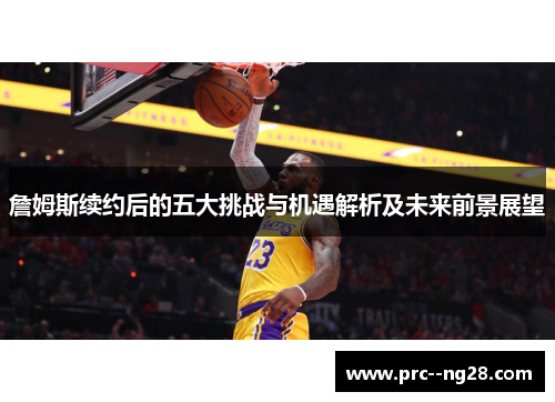 詹姆斯续约后的五大挑战与机遇解析及未来前景展望