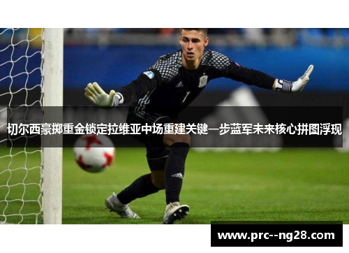 切尔西豪掷重金锁定拉维亚中场重建关键一步蓝军未来核心拼图浮现 切尔西豪掷重金锁定拉维亚中场重建关键一步蓝军未来核心拼图浮现