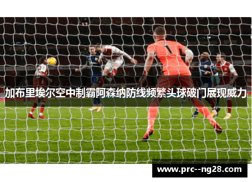 加布里埃尔空中制霸阿森纳防线频繁头球破门展现威力 加布里埃尔空中制霸阿森纳防线频繁头球破门展现威力
