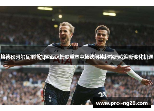 埃德松阿尔瓦雷斯加盟西汉姆联重塑中场铁闸英超格局或迎新变化机遇 埃德松阿尔瓦雷斯加盟西汉姆联重塑中场铁闸英超格局或迎新变化机遇